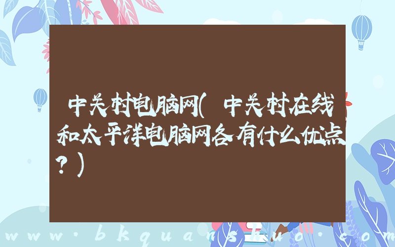 中关村电脑网(中关村在线和太平洋电脑网各有什么优点？)
