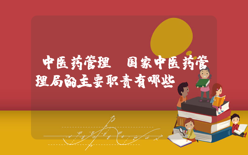 中医药管理(国家中医药管理局的主要职责有哪些)