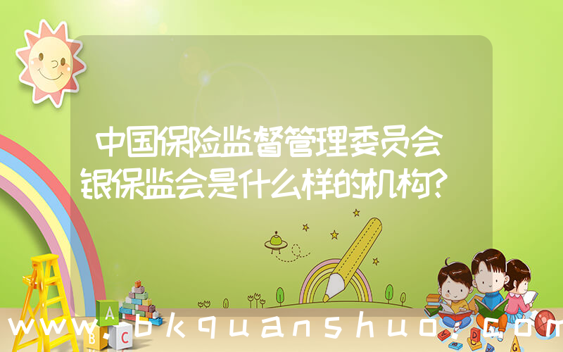 中国保险监督管理委员会(银保监会是什么样的机构？)