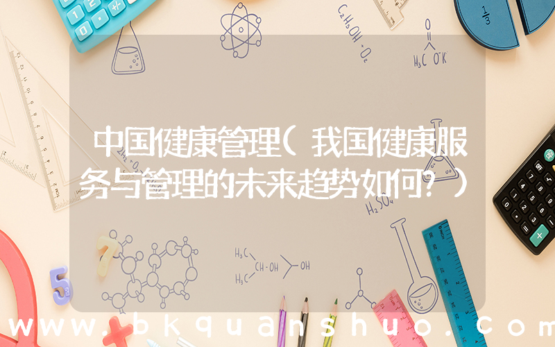 中国健康管理(我国健康服务与管理的未来趋势如何？)