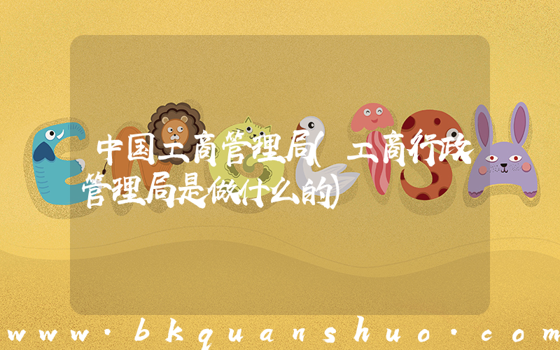 中国工商管理局(工商行政管理局是做什么的)