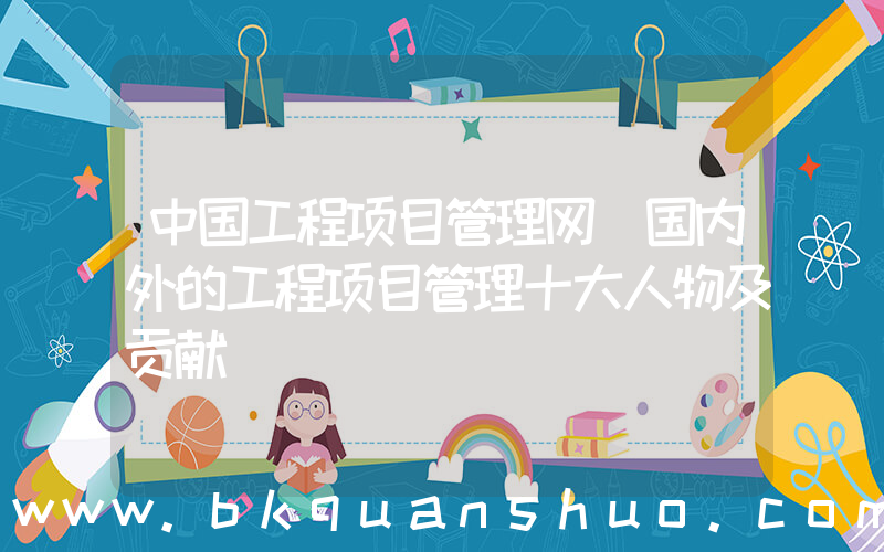 中国工程项目管理网(国内外的工程项目管理十大人物及贡献)