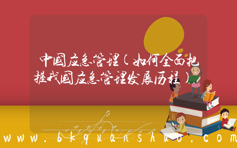 中国应急管理(如何全面把握我国应急管理发展历程)