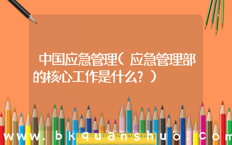 中国应急管理(应急管理部的核心工作是什么？)