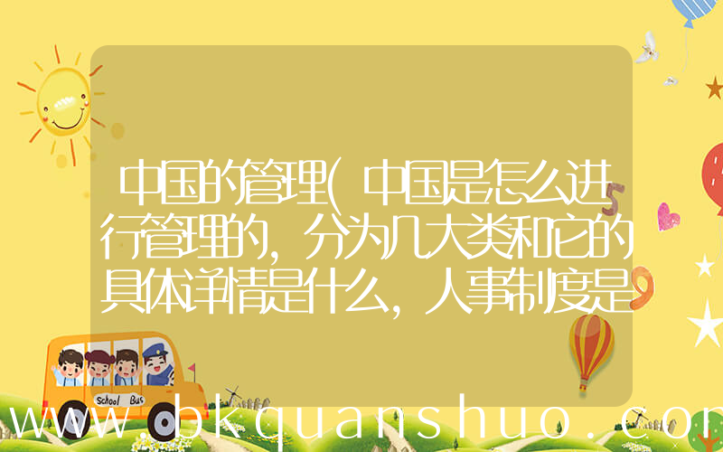 中国的管理(中国是怎么进行管理的,分为几大类和它的具体详情是什么,人事制度是怎样管理的)