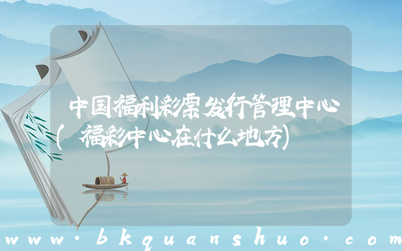中国福利彩票发行管理中心(福彩中心在什么地方)