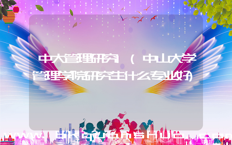 中大管理研究1(中山大学管理学院研究生什么专业好)