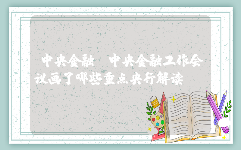 中央金融(中央金融工作会议画了哪些重点央行解读)
