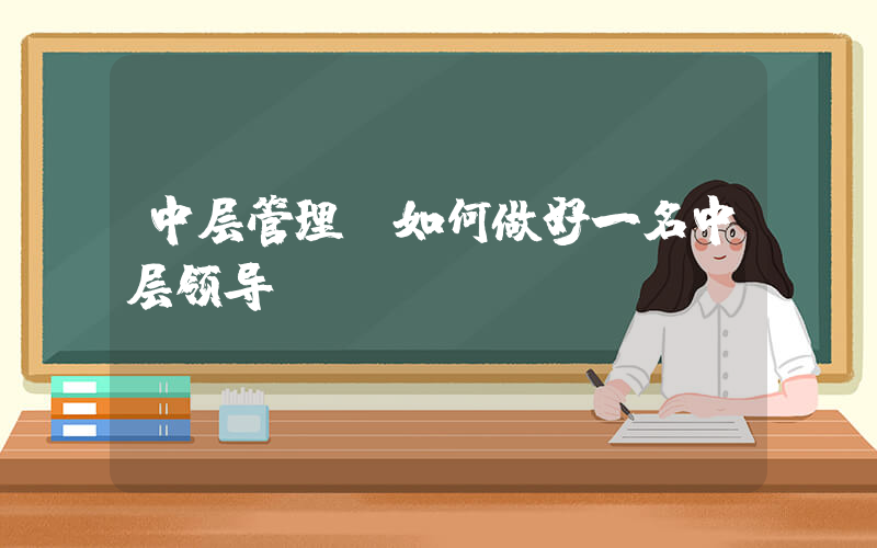中层管理(如何做好一名中层领导？)