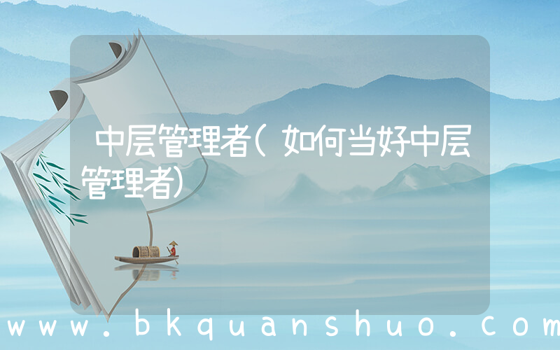中层管理者(如何当好中层管理者)
