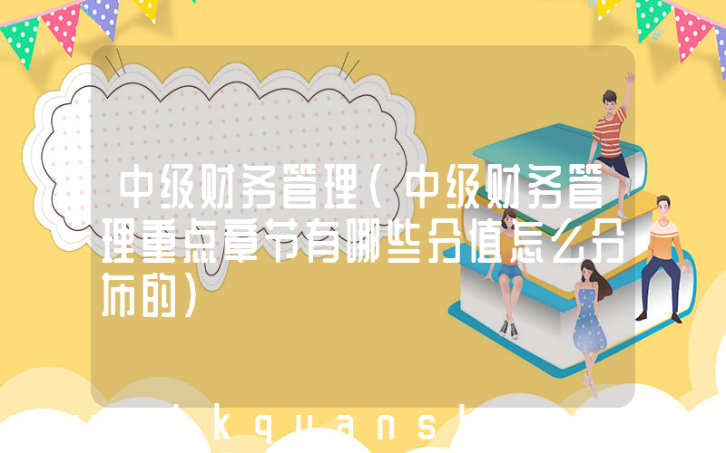 中级财务管理(中级财务管理重点章节有哪些分值怎么分布的)