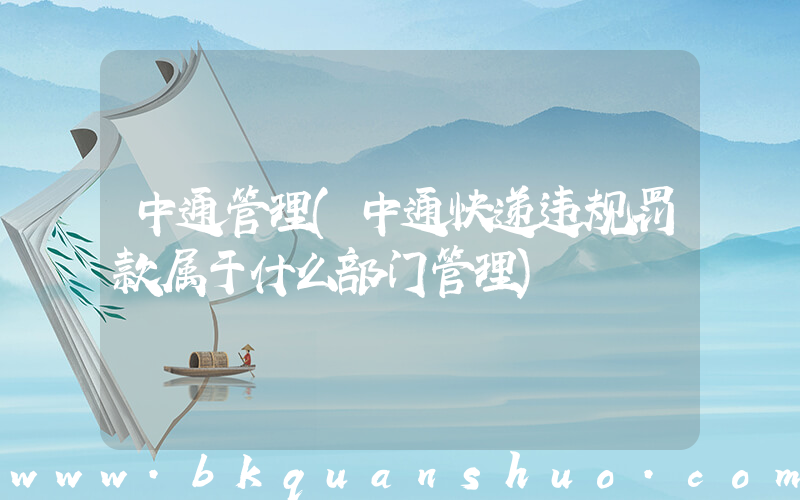 中通管理(中通快递违规罚款属于什么部门管理)