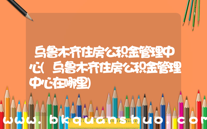 乌鲁木齐住房公积金管理中心(乌鲁木齐住房公积金管理中心在哪里)