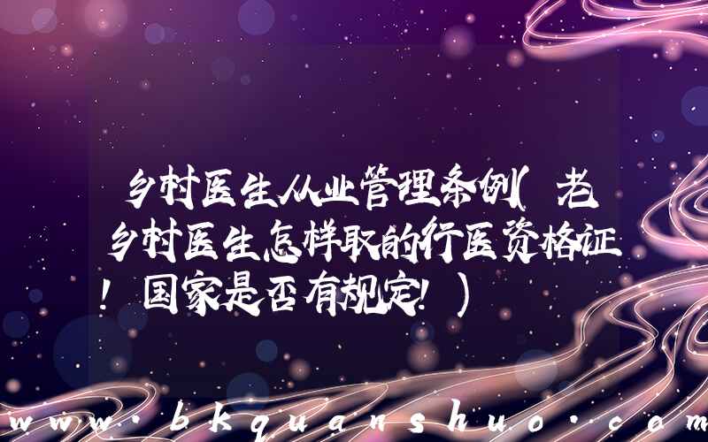 乡村医生从业管理条例(老乡村医生怎样取的行医资格证！国家是否有规定！)