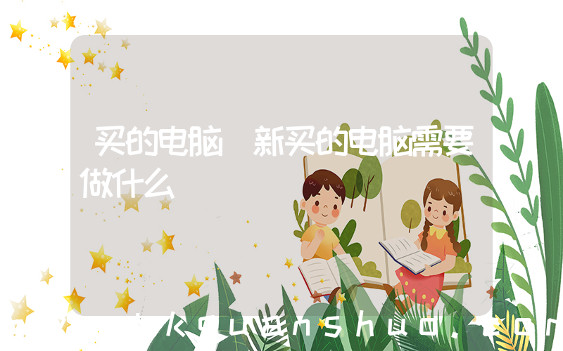 买的电脑(新买的电脑需要做什么)