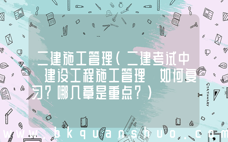 二建施工管理(二建考试中《建设工程施工管理》如何复习？哪几章是重点？)