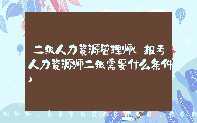 二级人力资源管理师(报考人力资源师二级需要什么条件)