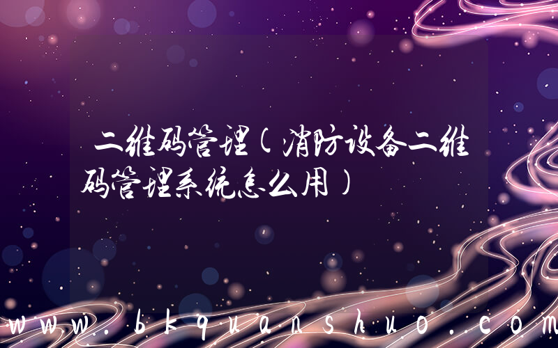 二维码管理(消防设备二维码管理系统怎么用)