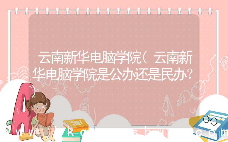 云南新华电脑学院(云南新华电脑学院是公办还是民办？)