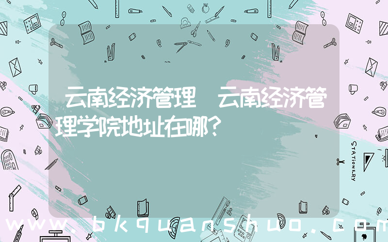 云南经济管理(云南经济管理学院地址在哪？)