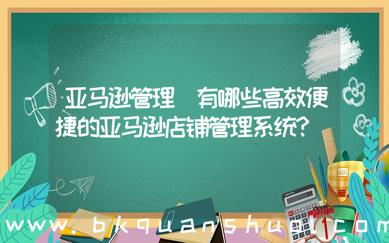 亚马逊管理(有哪些高效便捷的亚马逊店铺管理系统？)