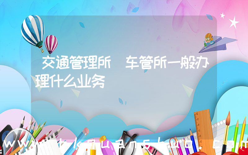交通管理所(车管所一般办理什么业务)