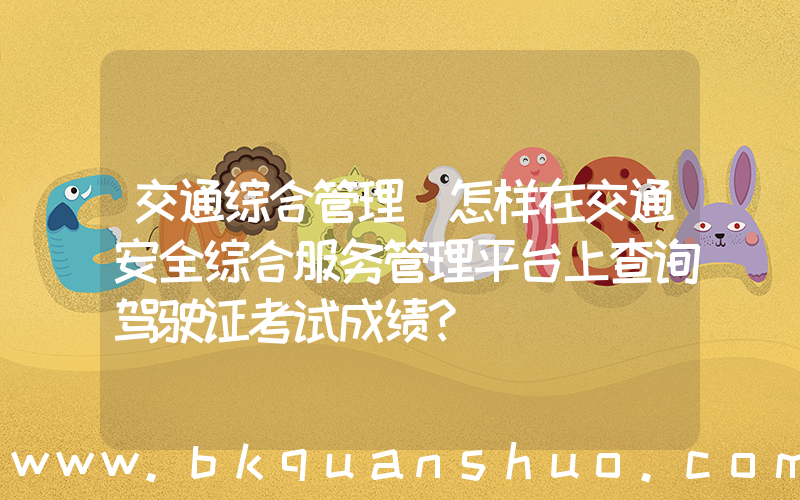 交通综合管理(怎样在交通安全综合服务管理平台上查询驾驶证考试成绩？)