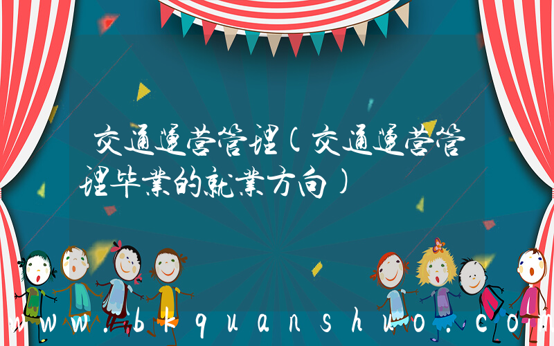 交通运营管理(交通运营管理毕业的就业方向)