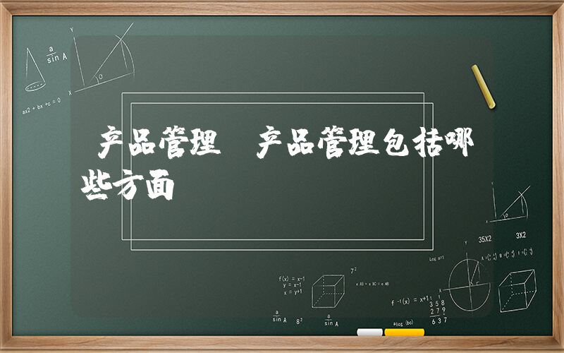 产品管理(产品管理包括哪些方面)