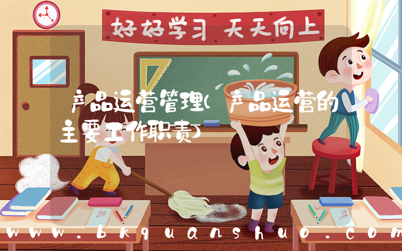 产品运营管理(产品运营的主要工作职责)