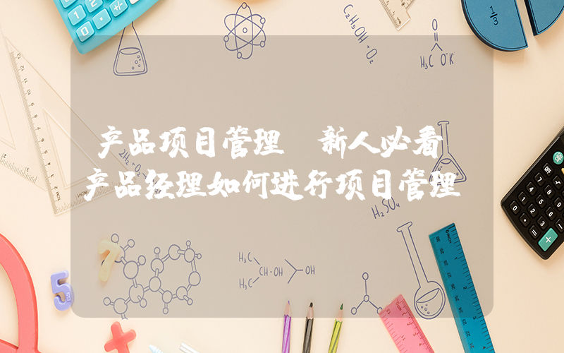 产品项目管理(新人必看-产品经理如何进行项目管理)