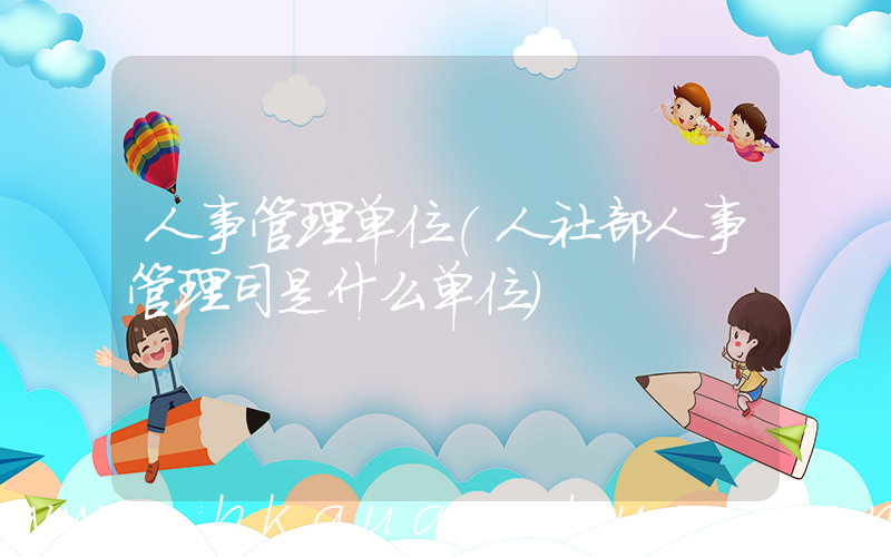 人事管理单位(人社部人事管理司是什么单位)