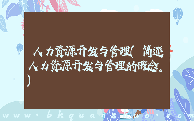 人力资源开发与管理(简述人力资源开发与管理的概念。)