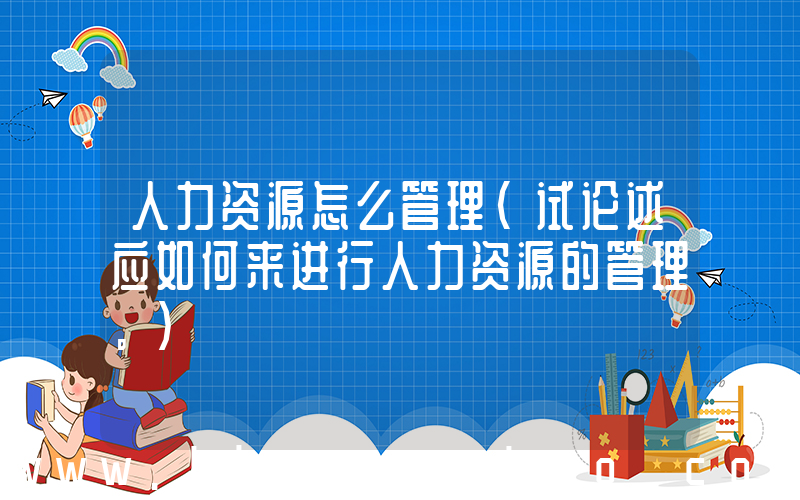 人力资源怎么管理(试论述应如何来进行人力资源的管理。)