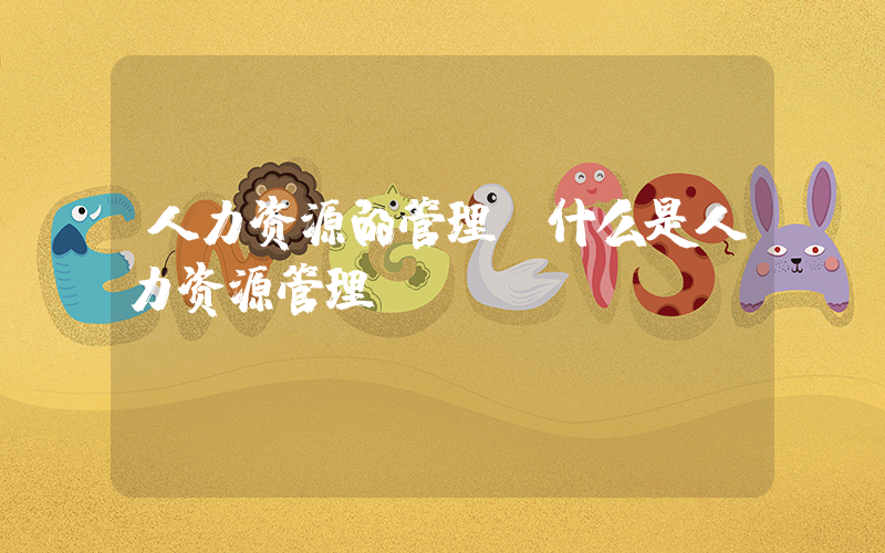 人力资源的管理(什么是人力资源管理)
