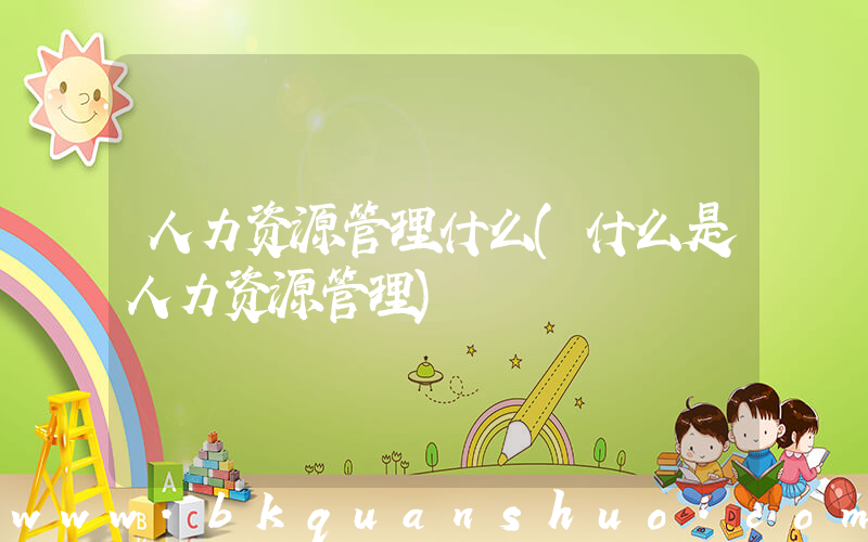 人力资源管理什么(什么是人力资源管理)