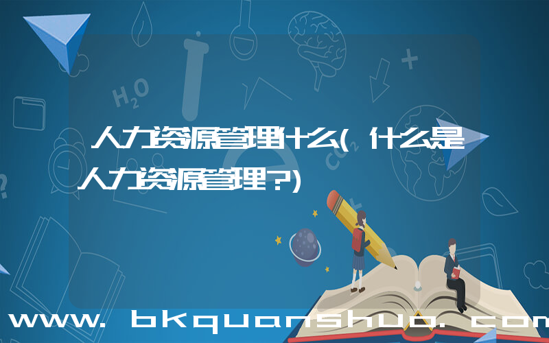 人力资源管理什么(什么是人力资源管理？)