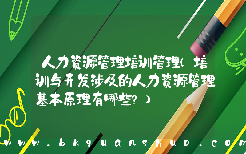 人力资源管理培训管理(培训与开发涉及的人力资源管理基本原理有哪些？)