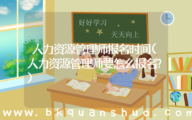 人力资源管理师报名时间(人力资源管理师要怎么报名？)