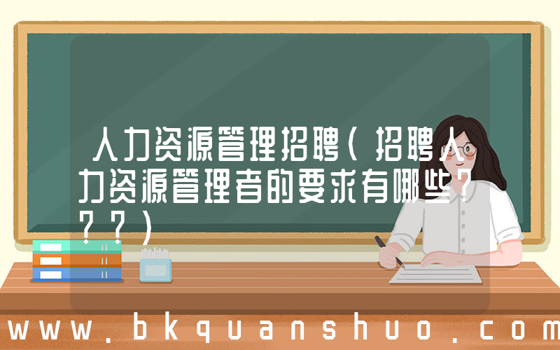 人力资源管理招聘(招聘人力资源管理者的要求有哪些？？？)