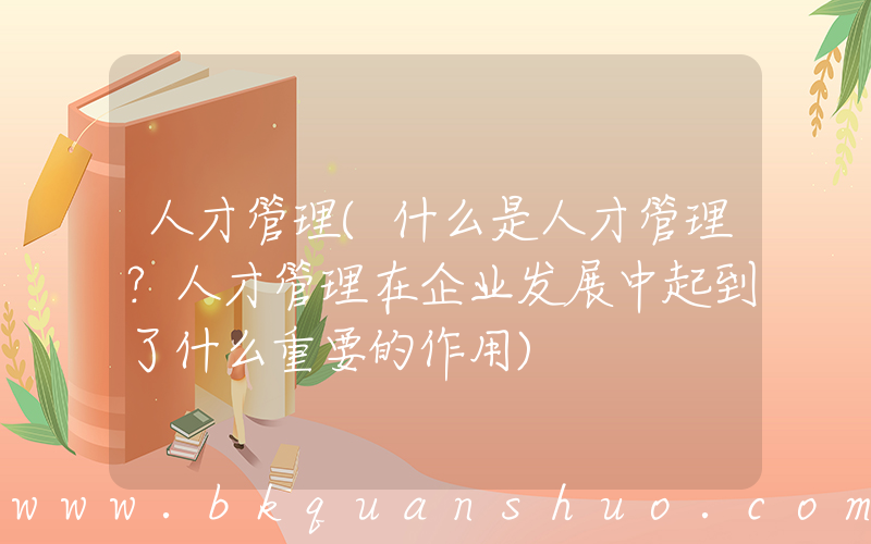 人才管理(什么是人才管理？人才管理在企业发展中起到了什么重要的作用)