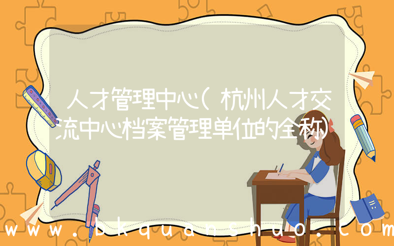 人才管理中心(杭州人才交流中心档案管理单位的全称)