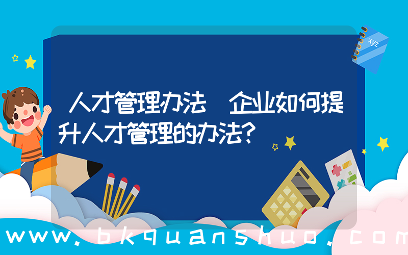 人才管理办法(企业如何提升人才管理的办法？)