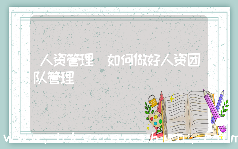人资管理(如何做好人资团队管理)