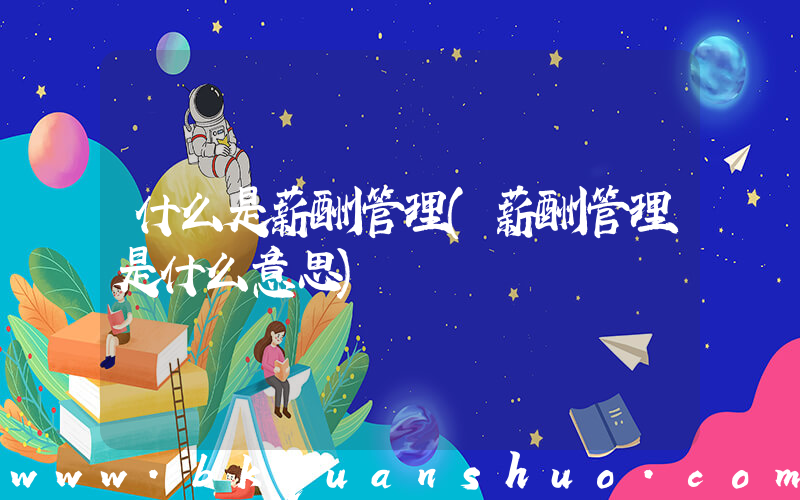 什么是薪酬管理(薪酬管理是什么意思)