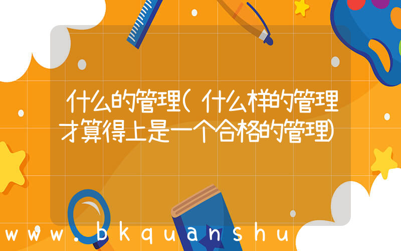 什么的管理(什么样的管理才算得上是一个合格的管理)