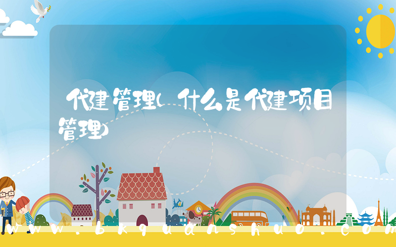 代建管理(什么是代建项目管理)