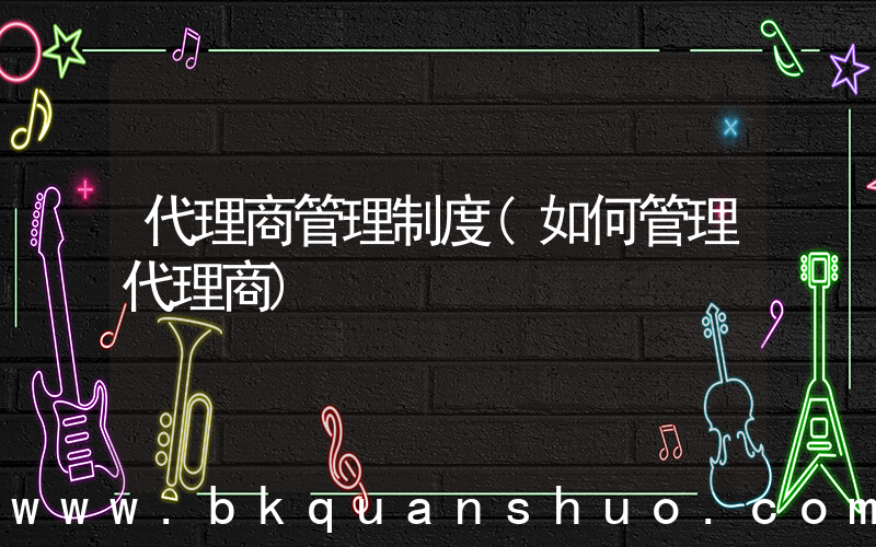 代理商管理制度(如何管理代理商)