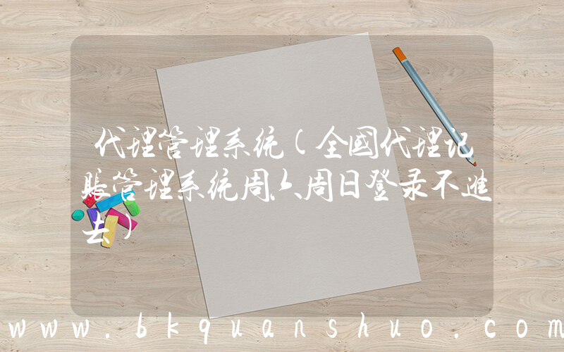 代理管理系统(全国代理记账管理系统周六周日登录不进去)