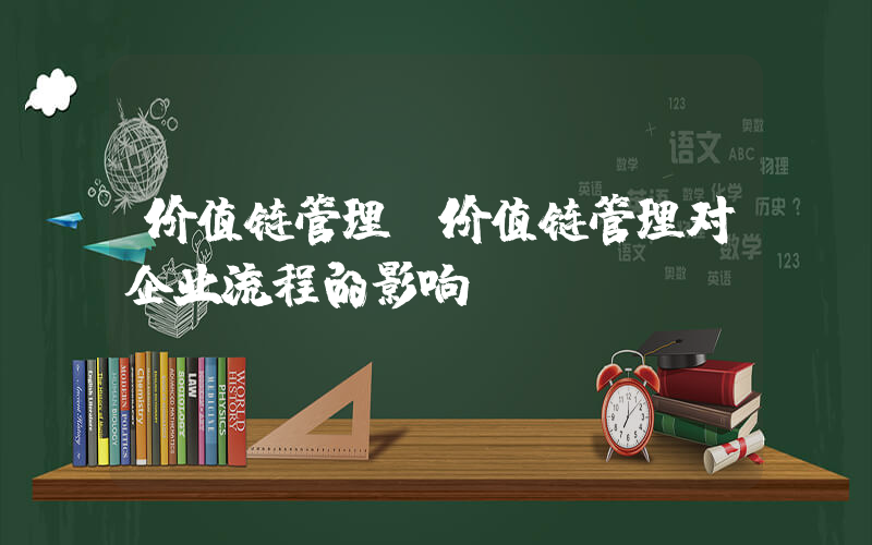 价值链管理(价值链管理对企业流程的影响)